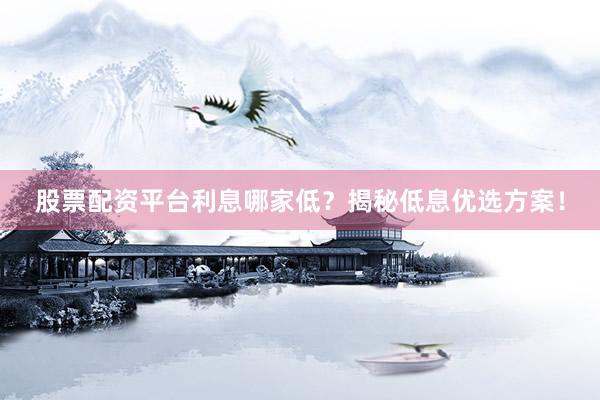 股票配资平台利息哪家低？揭秘低息优选方案！