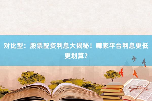 对比型：股票配资利息大揭秘！哪家平台利息更低更划算？