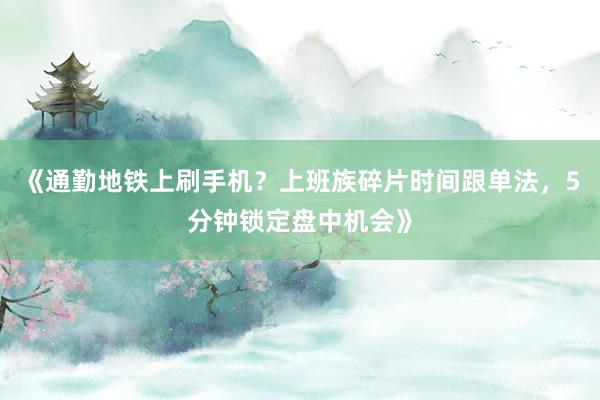 《通勤地铁上刷手机？上班族碎片时间跟单法，5分钟锁定盘中机会》