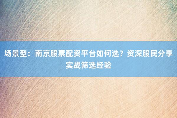 场景型：南京股票配资平台如何选？资深股民分享实战筛选经验