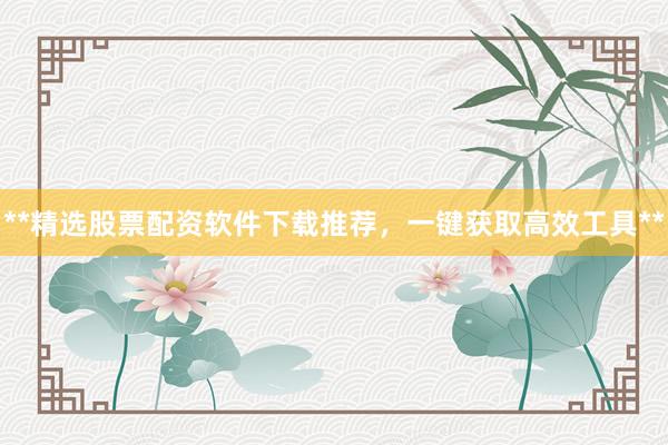 **精选股票配资软件下载推荐，一键获取高效工具**