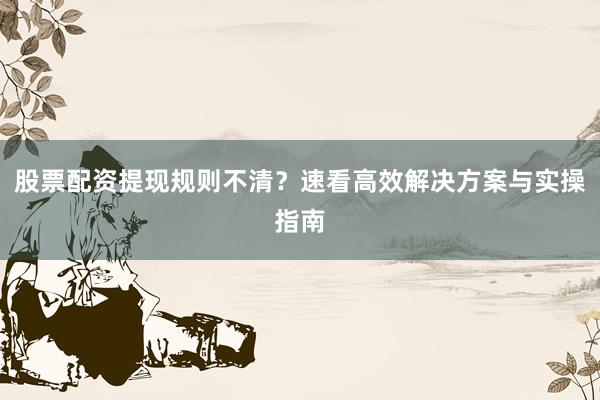 股票配资提现规则不清？速看高效解决方案与实操指南