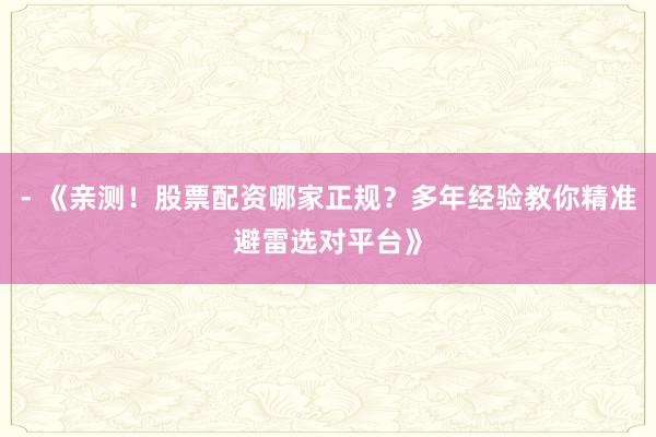 - 《亲测！股票配资哪家正规？多年经验教你精准避雷选对平台》