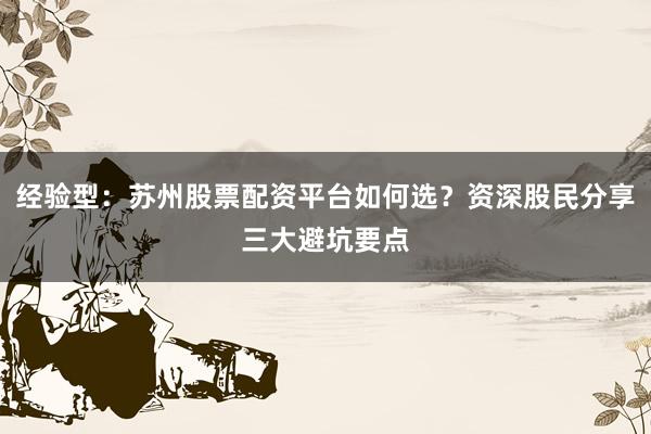 经验型：苏州股票配资平台如何选？资深股民分享三大避坑要点