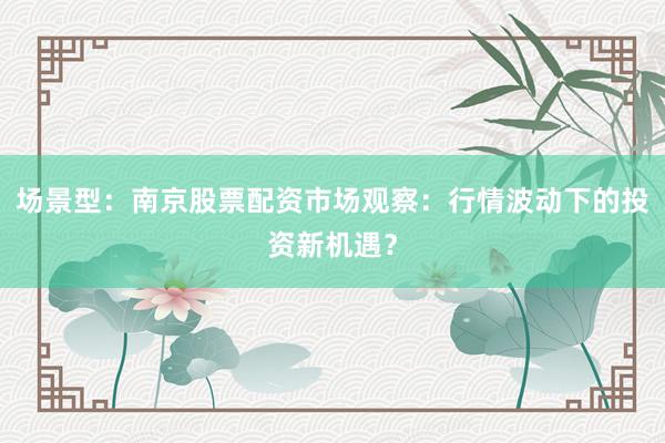 场景型：南京股票配资市场观察：行情波动下的投资新机遇？