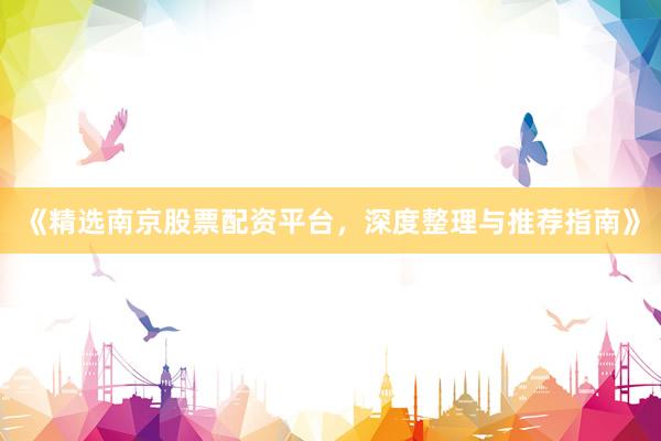 《精选南京股票配资平台，深度整理与推荐指南》