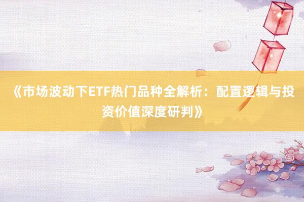 《市场波动下ETF热门品种全解析：配置逻辑与投资价值深度研判》