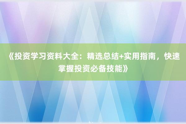 《投资学习资料大全:精选总结+实用指南,快速掌握投资必备技能》