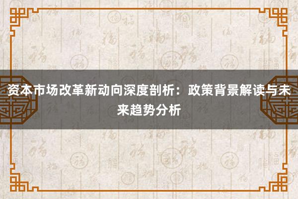资本市场改革新动向深度剖析:政策背景解读与未来趋势分析
