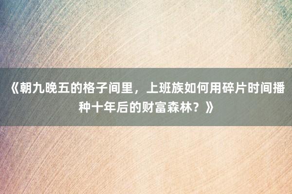 《朝九晚五的格子间里，上班族如何用碎片时间播种十年后的财富森林？》