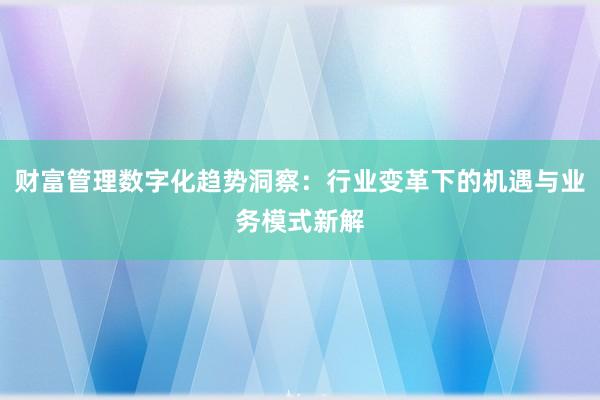 财富管理数字化趋势洞察：行业变革下的机遇与业务模式新解