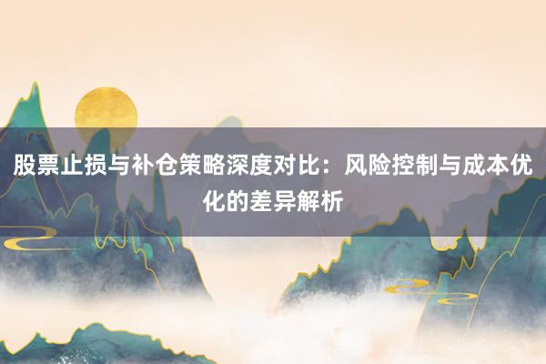 股票止损与补仓策略深度对比：风险控制与成本优化的差异解析