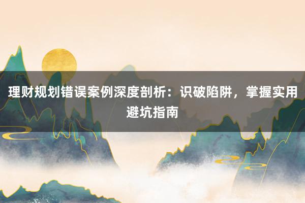 理财规划错误案例深度剖析：识破陷阱，掌握实用避坑指南