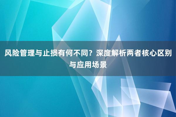风险管理与止损有何不同？深度解析两者核心区别与应用场景