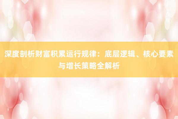 深度剖析财富积累运行规律：底层逻辑、核心要素与增长策略全解析