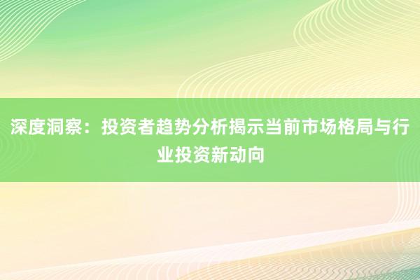 深度洞察：投资者趋势分析揭示当前市场格局与行业投资新动向
