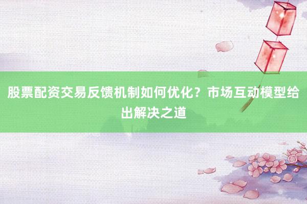 股票配资交易反馈机制如何优化？市场互动模型给出解决之道