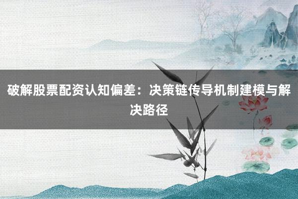 破解股票配资认知偏差：决策链传导机制建模与解决路径