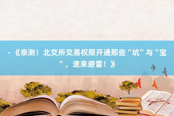 - 《亲测！北交所交易权限开通那些“坑”与“宝”，速来避雷！》