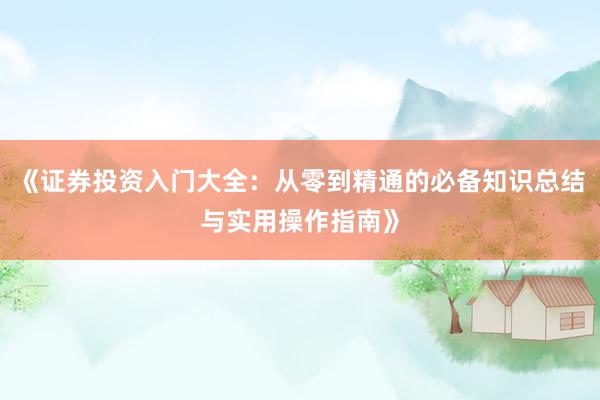 《证券投资入门大全：从零到精通的必备知识总结与实用操作指南》
