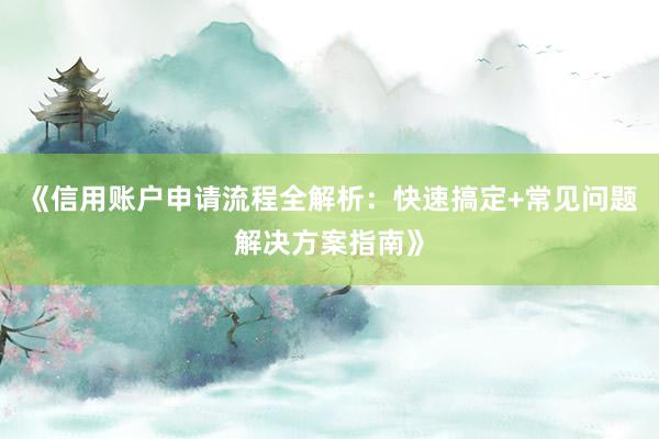 《信用账户申请流程全解析：快速搞定+常见问题解决方案指南》