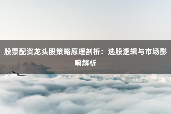 股票配资龙头股策略原理剖析：选股逻辑与市场影响解析