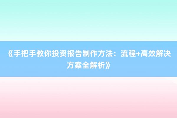 《手把手教你投资报告制作方法：流程+高效解决方案全解析》