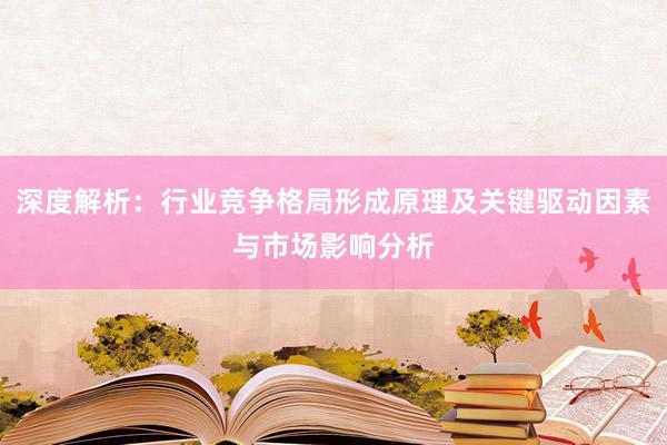 深度解析：行业竞争格局形成原理及关键驱动因素与市场影响分析
