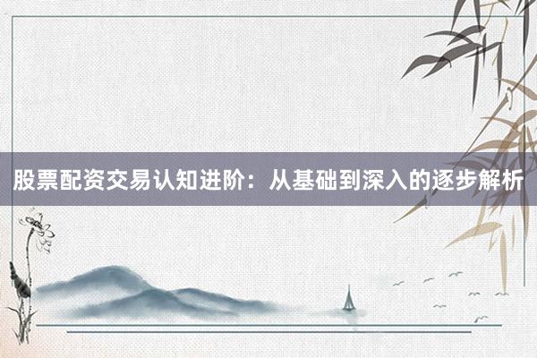 股票配资交易认知进阶：从基础到深入的逐步解析