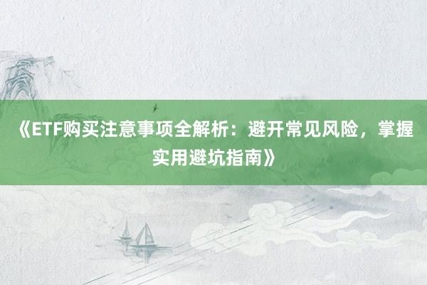 《ETF购买注意事项全解析：避开常见风险，掌握实用避坑指南》