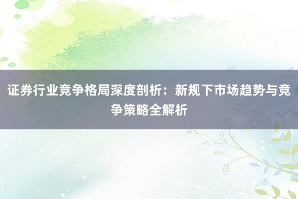 证券行业竞争格局深度剖析：新规下市场趋势与竞争策略全解析