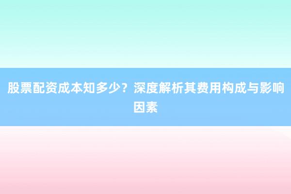 股票配资成本知多少？深度解析其费用构成与影响因素