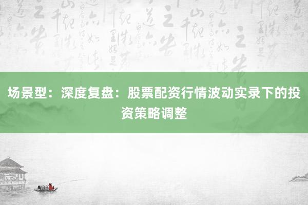 场景型：深度复盘：股票配资行情波动实录下的投资策略调整