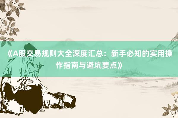 《A股交易规则大全深度汇总：新手必知的实用操作指南与避坑要点》