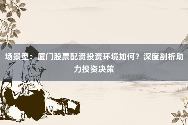 场景型：厦门股票配资投资环境如何？深度剖析助力投资决策