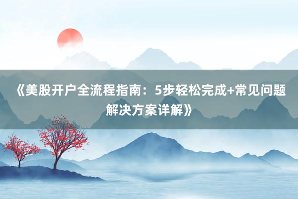 《美股开户全流程指南：5步轻松完成+常见问题解决方案详解》