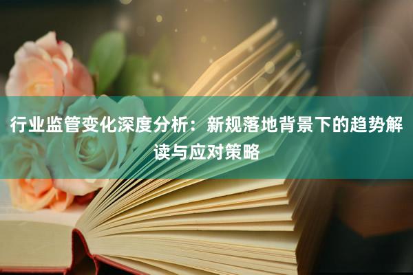 行业监管变化深度分析：新规落地背景下的趋势解读与应对策略