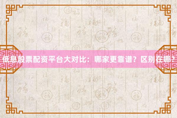 低息股票配资平台大对比：哪家更靠谱？区别在哪？