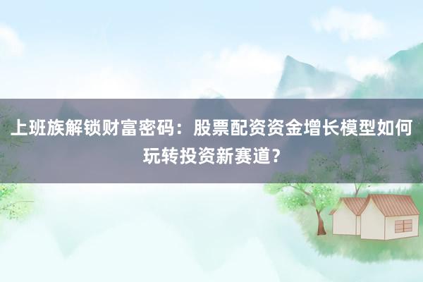 上班族解锁财富密码:股票配资资金增长模型如何玩转投资新赛道?