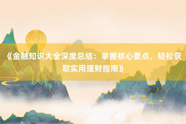 《金融知识大全深度总结：掌握核心要点，轻松获取实用理财指南》