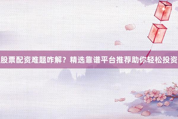 股票配资难题咋解？精选靠谱平台推荐助你轻松投资