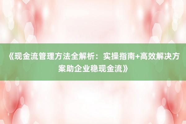 《现金流管理方法全解析：实操指南+高效解决方案助企业稳现金流》