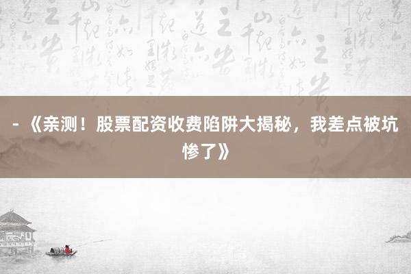 - 《亲测！股票配资收费陷阱大揭秘，我差点被坑惨了》