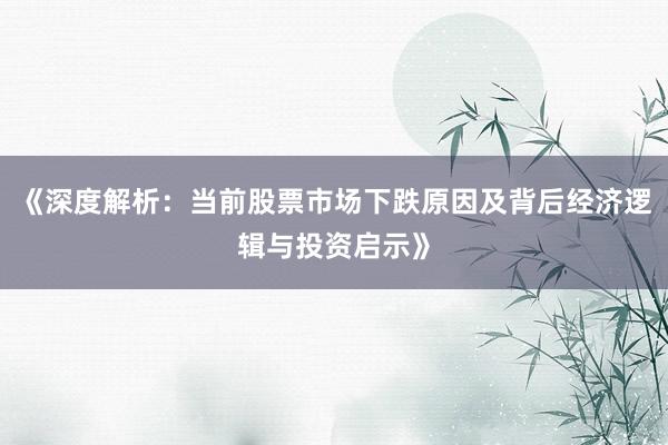 《深度解析：当前股票市场下跌原因及背后经济逻辑与投资启示》