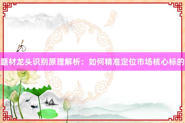 题材龙头识别原理解析：如何精准定位市场核心标的