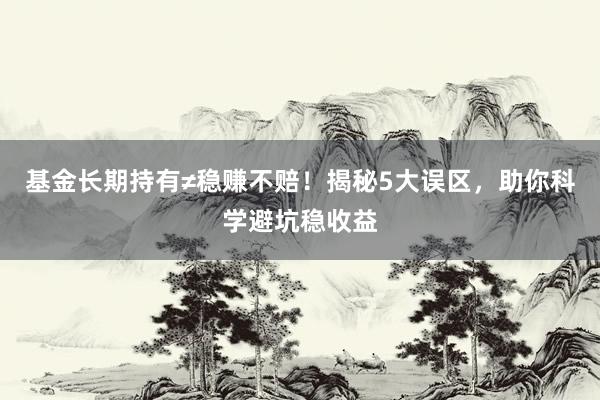 基金长期持有≠稳赚不赔！揭秘5大误区，助你科学避坑稳收益