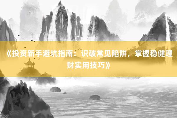 《投资新手避坑指南：识破常见陷阱，掌握稳健理财实用技巧》