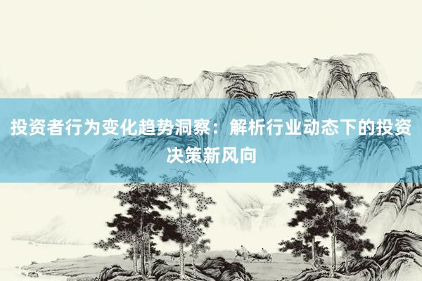 投资者行为变化趋势洞察：解析行业动态下的投资决策新风向